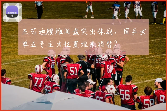 王艺迪腰椎间盘突出休战,国乒女单五号主力位置谁来顶替?