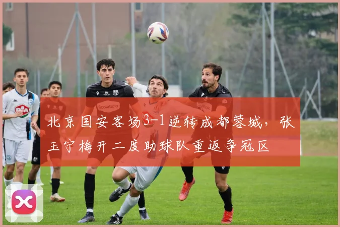 北京国安客场3-1逆转成都蓉城，张玉宁梅开二度助球队重返争冠区
