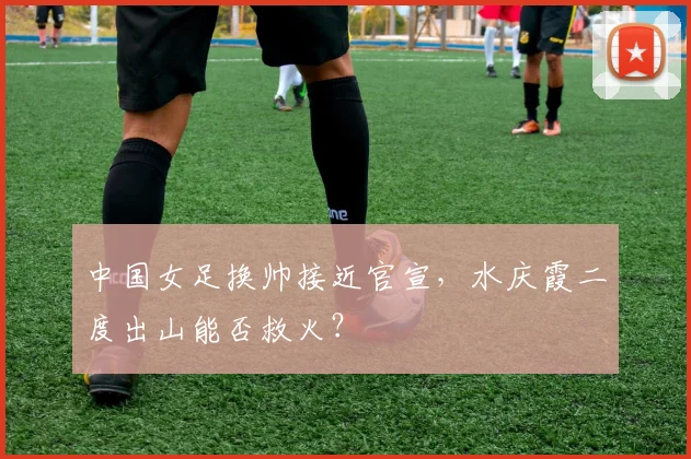中国女足换帅接近官宣，水庆霞二度出山能否救火？