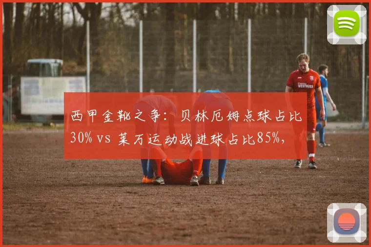西甲金靴之争：贝林厄姆点球占比30% vs 莱万运动战进球占比85%，效率模式差异