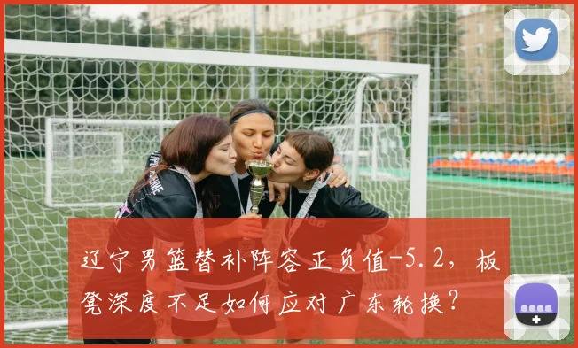 辽宁男篮替补阵容正负值-5.2，板凳深度不足如何应对广东轮换？