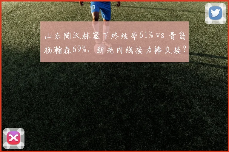 山东陶汉林篮下终结率61% vs 青岛杨瀚森69%，新老内线接力棒交接？