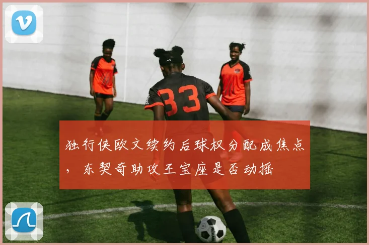 独行侠欧文续约后球权分配成焦点，东契奇助攻王宝座是否动摇