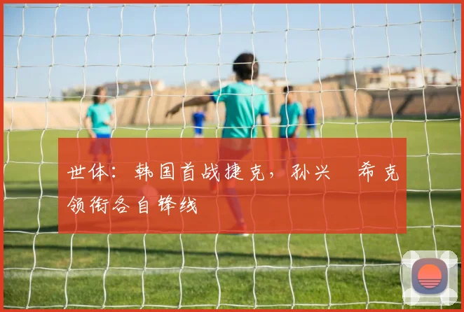 世体：韩国首战捷克，孙兴慜希克领衔各自锋线