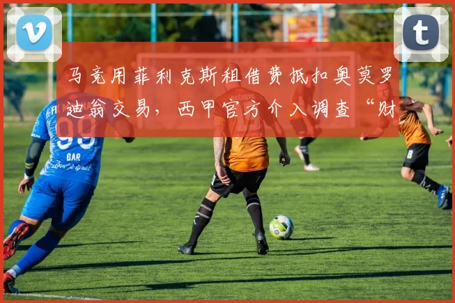 马竞用菲利克斯租借费抵扣奥莫罗迪翁交易，西甲官方介入调查“财务对赌协议”