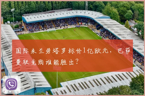 国际米兰劳塔罗标价1亿欧元，巴萨曼联竞购谁能胜出？