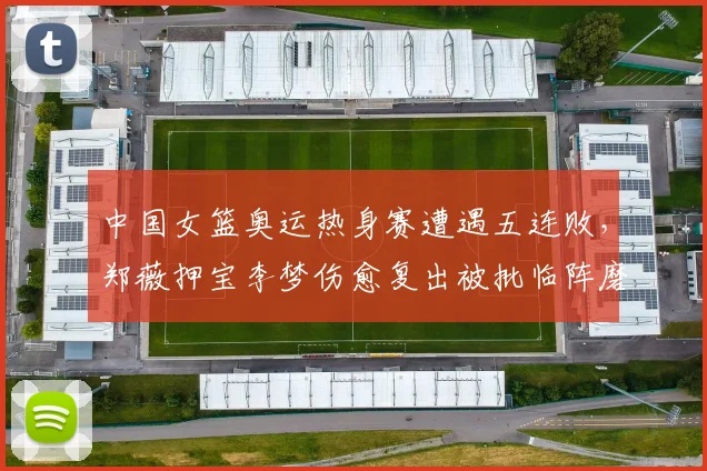 中国女篮奥运热身赛遭遇五连败，郑薇押宝李梦伤愈复出被批临阵磨枪