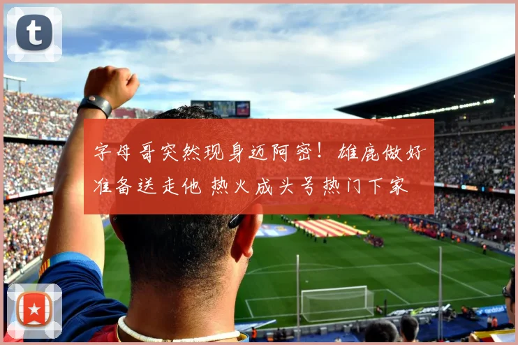 字母哥突然现身迈阿密！雄鹿做好准备送走他 热火成头号热门下家